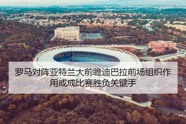 罗马对阵亚特兰大前瞻迪巴拉前场组织作用或成比赛胜负关键手