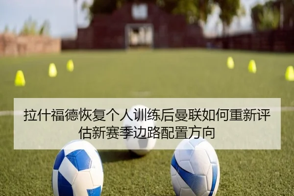 拉什福德恢复个人训练后曼联如何重新评估新赛季边路配置方向
